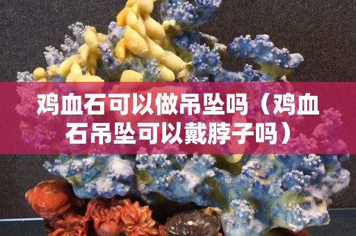 雞血石可以做吊墜嗎（雞血石吊墜可以戴脖子嗎）