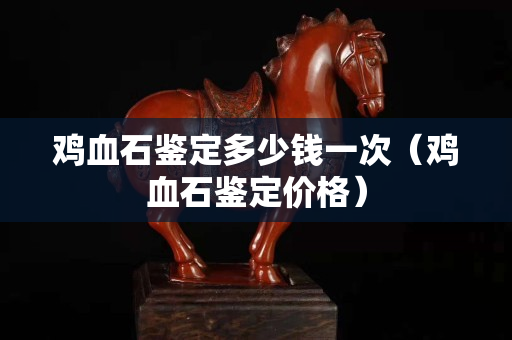 雞血石鑒定多少錢一次（雞血石鑒定價格）