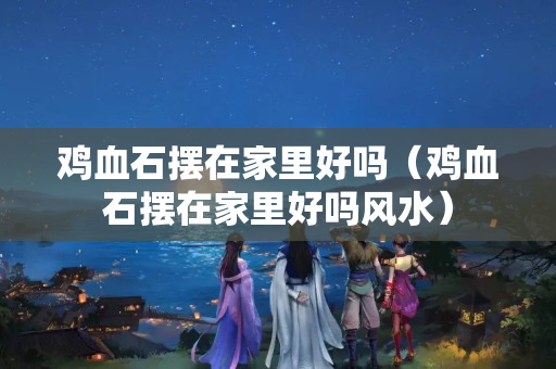 雞血石擺在家里好嗎（雞血石擺在家里好嗎風(fēng)水）