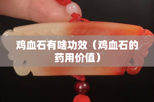 雞血石有啥功效（雞血石的藥用價值）
