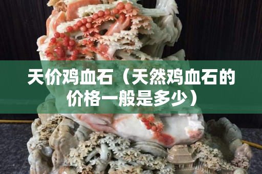 天價(jià)雞血石（天然雞血石的價(jià)格一般是多少）