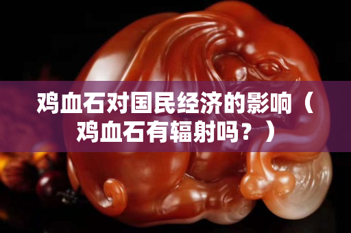 雞血石對(duì)國民經(jīng)濟(jì)的影響（雞血石有輻射嗎？）