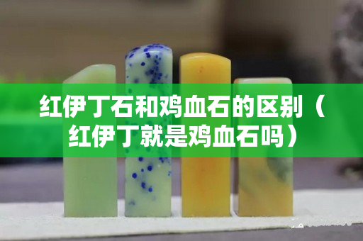 紅伊丁石和雞血石的區(qū)別（紅伊丁就是雞血石嗎）