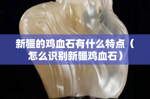 新疆的雞血石有什么特點（怎么識別新疆雞血石）