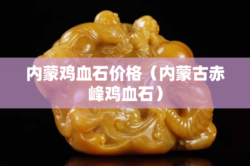 內蒙雞血石價格（內蒙古赤峰雞血石）