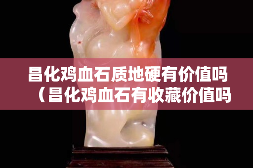 昌化雞血石質地硬有價值嗎（昌化雞血石有收藏價值嗎）