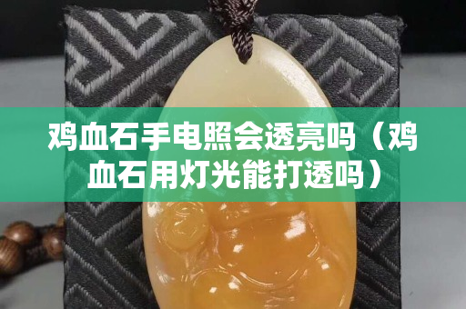 雞血石手電照會透亮嗎（雞血石用燈光能打透嗎）