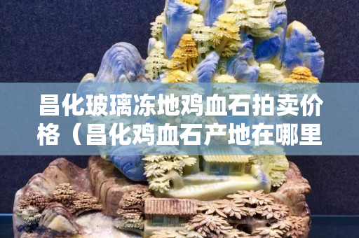 昌化玻璃凍地雞血石拍賣價(jià)格（昌化雞血石產(chǎn)地在哪里）