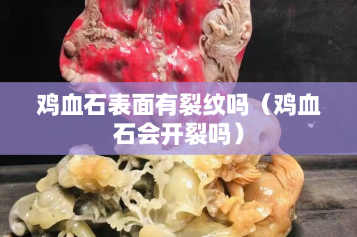 雞血石表面有裂紋嗎（雞血石會開裂嗎）