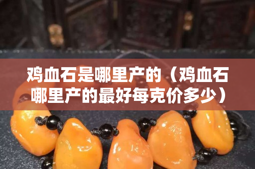 雞血石是哪里產的（雞血石哪里產的最好每克價多少）