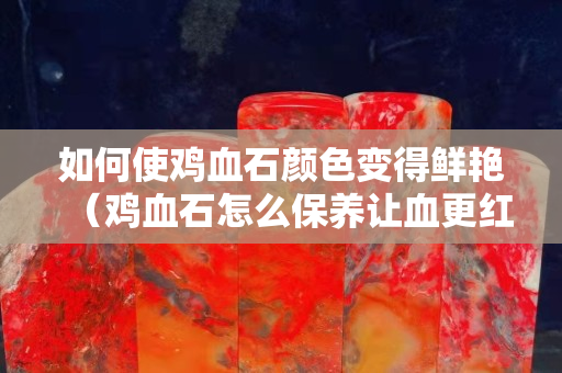 如何使雞血石顏色變得鮮艷（雞血石怎么保養(yǎng)讓血更紅）