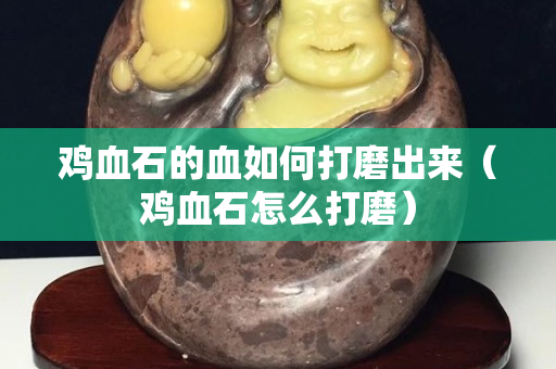 雞血石的血如何打磨出來（雞血石怎么打磨）