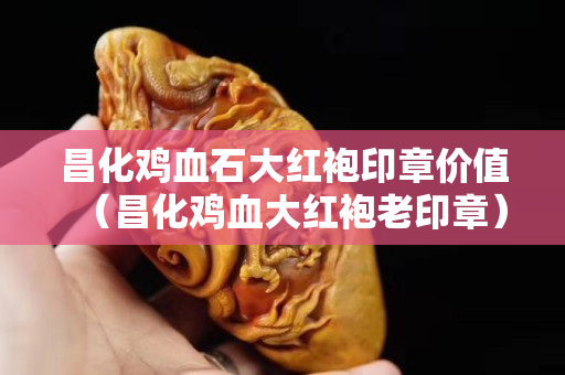 昌化雞血石大紅袍印章價值（昌化雞血大紅袍老印章）