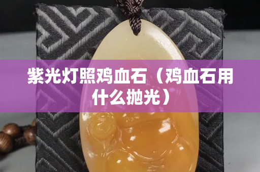 紫光燈照雞血石（雞血石用什么拋光）
