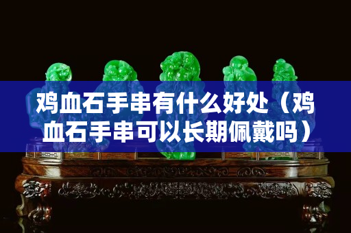 雞血石手串有什么好處（雞血石手串可以長期佩戴嗎）