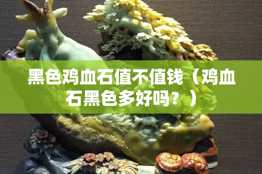黑色雞血石值不值錢（雞血石黑色多好嗎？）