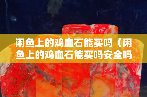 閑魚上的雞血石能買嗎（閑魚上的雞血石能買嗎安全嗎）