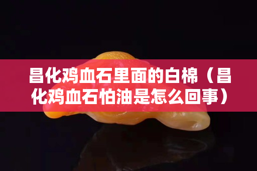 昌化雞血石里面的白棉（昌化雞血石怕油是怎么回事）