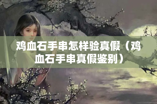 雞血石手串怎樣驗真假（雞血石手串真假鑒別）