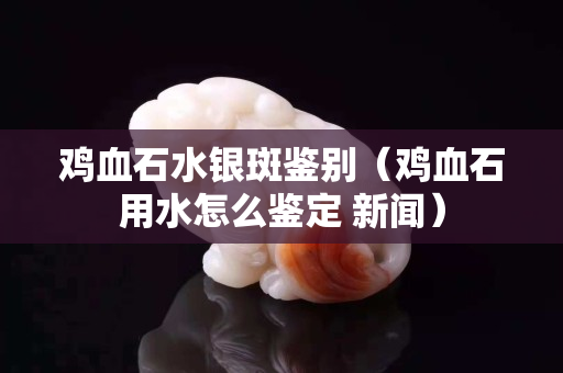 雞血石水銀斑鑒別（雞血石用水怎么鑒定 新聞）