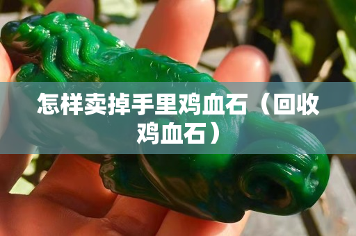 怎樣賣掉手里雞血石（回收雞血石）