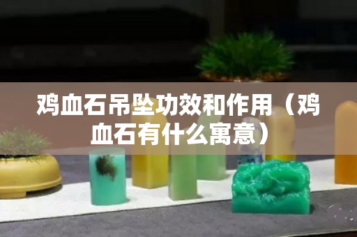 雞血石吊墜功效和作用（雞血石有什么寓意）