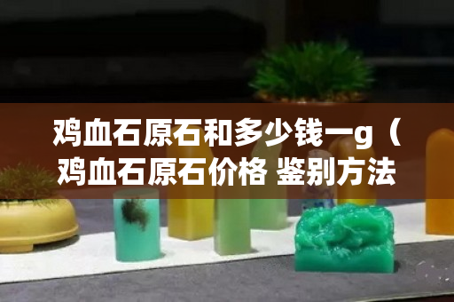 雞血石原石和多少錢一g（雞血石原石價格 鑒別方法）