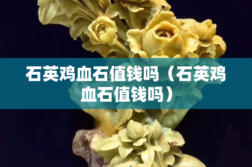 石英雞血石值錢嗎（石英雞血石值錢嗎）