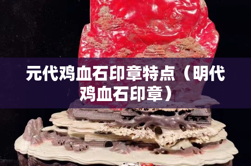 元代雞血石印章特點（明代雞血石印章）