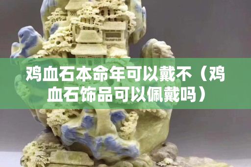 雞血石本命年可以戴不（雞血石飾品可以佩戴嗎）