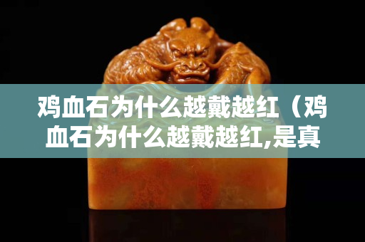 雞血石為什么越戴越紅（雞血石為什么越戴越紅,是真的嗎）
