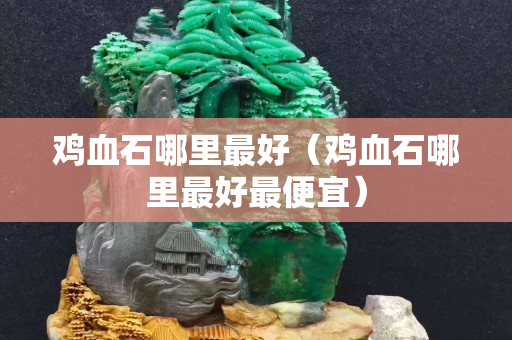 雞血石哪里最好（雞血石哪里最好最便宜）