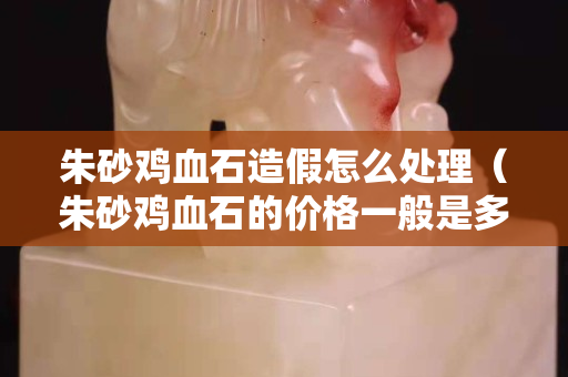 朱砂雞血石造假怎么處理（朱砂雞血石的價格一般是多少）