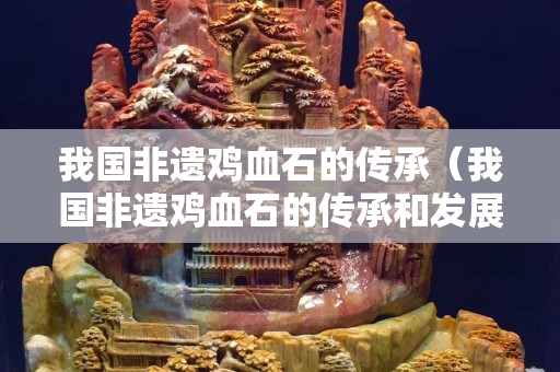 我國非遺雞血石的傳承（我國非遺雞血石的傳承和發(fā)展）