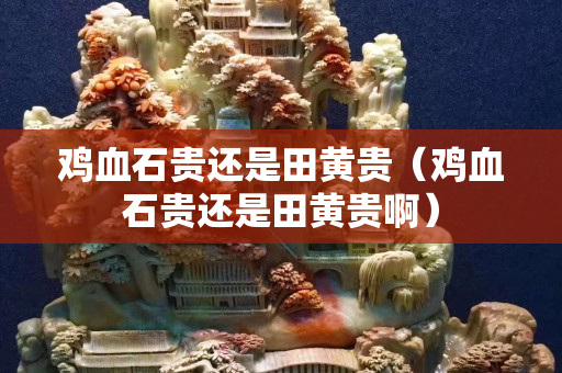 雞血石貴還是田黃貴（雞血石貴還是田黃貴啊）