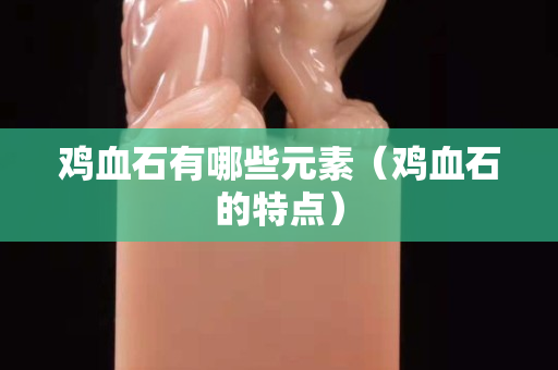雞血石有哪些元素（雞血石的特點(diǎn)）