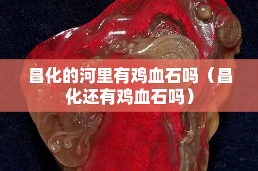 昌化的河里有雞血石嗎（昌化還有雞血石嗎）
