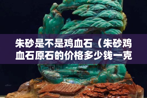 朱砂是不是雞血石（朱砂雞血石原石的價格多少錢一克）