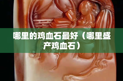 哪里的雞血石最好（哪里盛產雞血石）