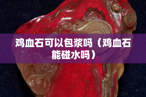 雞血石可以包漿嗎（雞血石能碰水嗎）