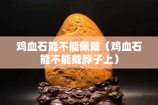 雞血石能不能佩戴（雞血石能不能戴脖子上）
