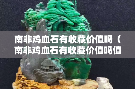 南非雞血石有收藏價值嗎（南非雞血石有收藏價值嗎值錢嗎）