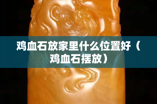 雞血石放家里什么位置好（雞血石擺放）