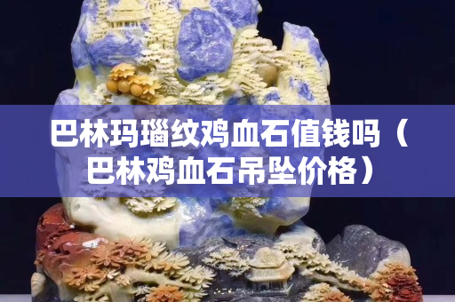 巴林瑪瑙紋雞血石值錢嗎（巴林雞血石吊墜價格）