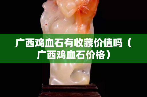 廣西雞血石有收藏價值嗎（廣西雞血石價格）
