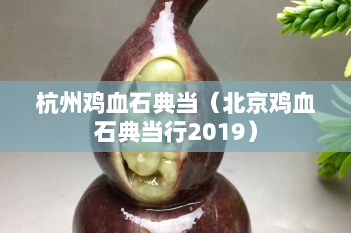 杭州雞血石典當（北京雞血石典當行2019）