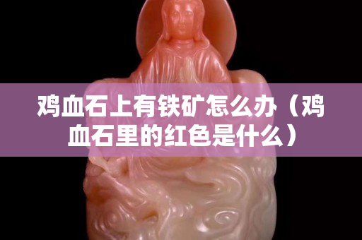 雞血石上有鐵礦怎么辦（雞血石里的紅色是什么）