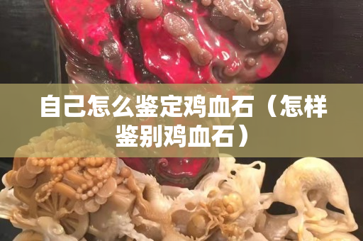 自己怎么鑒定雞血石（怎樣鑒別雞血石）