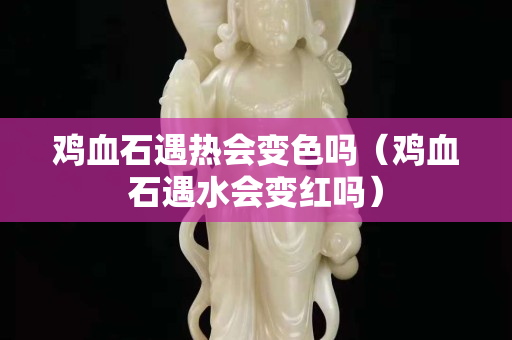 雞血石遇熱會變色嗎（雞血石遇水會變紅嗎）