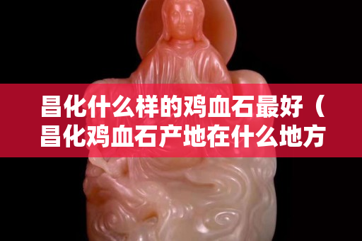昌化什么樣的雞血石最好（昌化雞血石產地在什么地方）
